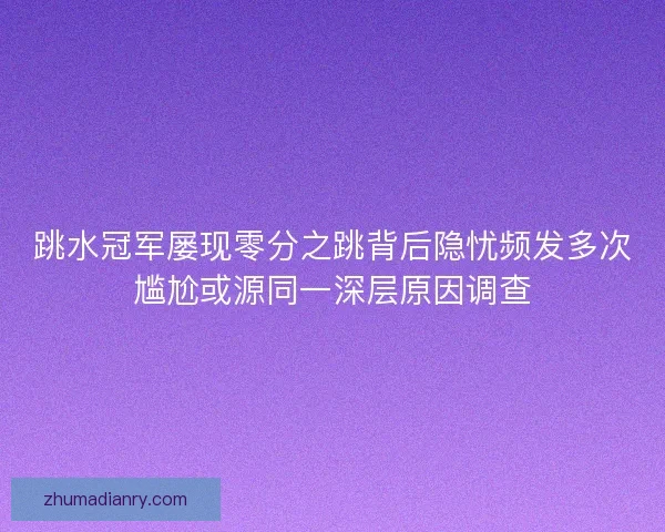 跳水冠军屡现零分之跳背后隐忧频发多次尴尬或源同一深层原因调查