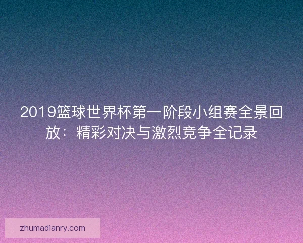 2019篮球世界杯第一阶段小组赛全景回放：精彩对决与激烈竞争全记录