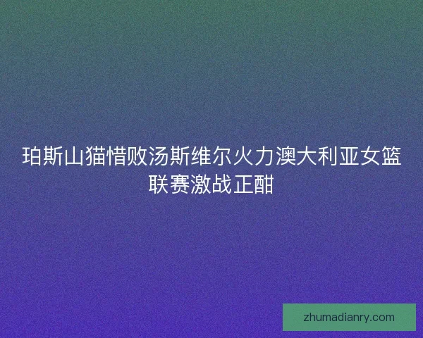 珀斯山猫惜败汤斯维尔火力澳大利亚女篮联赛激战正酣
