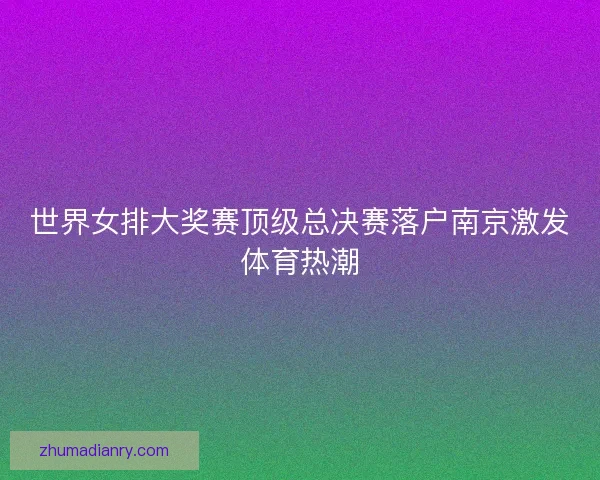 世界女排大奖赛顶级总决赛落户南京激发体育热潮