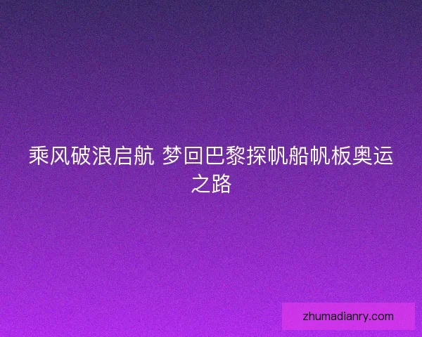 乘风破浪启航 梦回巴黎探帆船帆板奥运之路