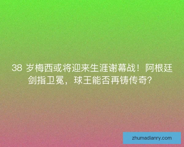 38 岁梅西或将迎来生涯谢幕战！阿根廷剑指卫冕，球王能否再铸传奇？