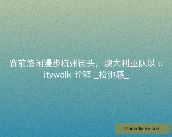 赛前悠闲漫步杭州街头，澳大利亚队以 citywalk 诠释 _松弛感_