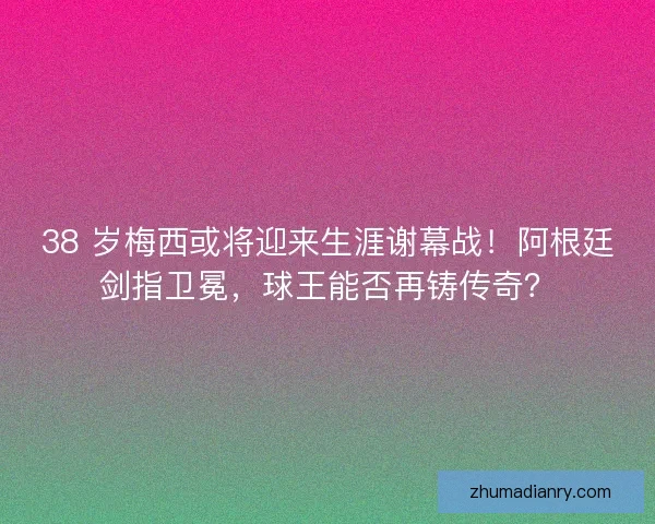 38 岁梅西或将迎来生涯谢幕战！阿根廷剑指卫冕，球王能否再铸传奇？