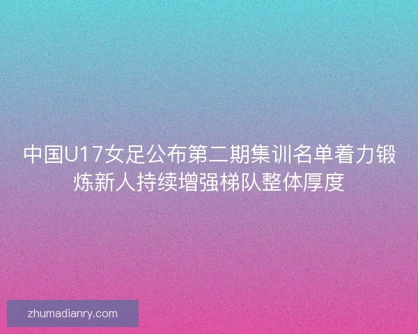 中国U17女足公布第二期集训名单着力锻炼新人持续增强梯队整体厚度