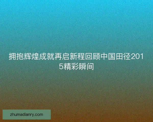 拥抱辉煌成就再启新程回顾中国田径2015精彩瞬间