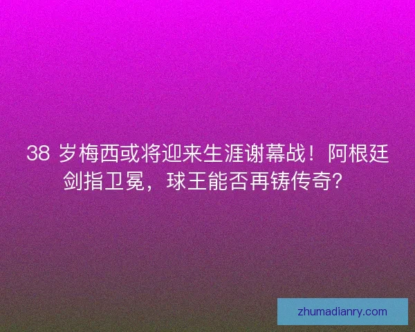 38 岁梅西或将迎来生涯谢幕战！阿根廷剑指卫冕，球王能否再铸传奇？