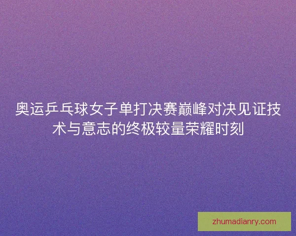 奥运乒乓球女子单打决赛巅峰对决见证技术与意志的终极较量荣耀时刻