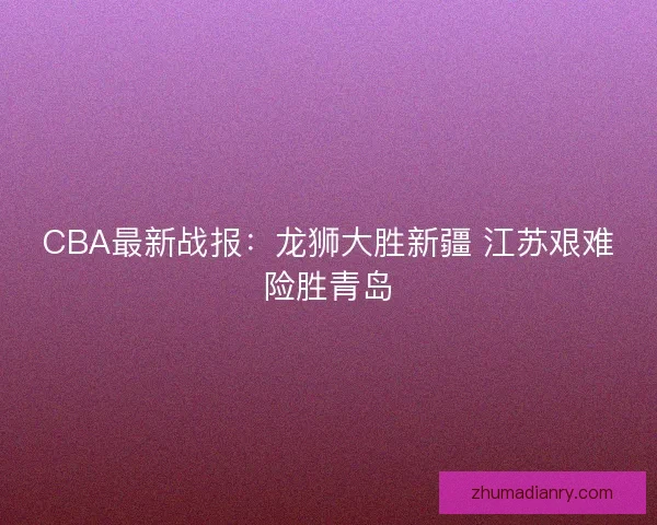CBA最新战报：龙狮大胜新疆 江苏艰难险胜青岛